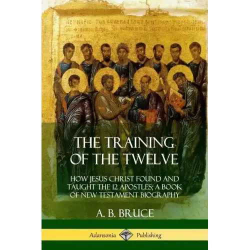 The Training of the Twelve: How Jesus Christ Found and Taught the 12 Apostles; A Book of New Testament Biography