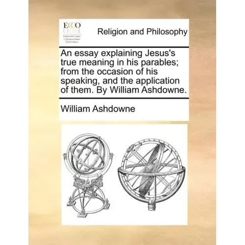 An Essay Explaining Jesus's True Meaning in His Parables; From the Occasion of His Speaking, and the Application of Them. by William Ashdowne.