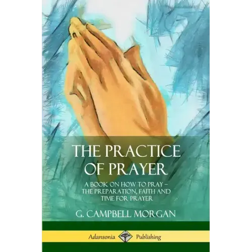 The Practice of Prayer: A Book on How to Pray - The Preparation, Faith and Time for Prayer