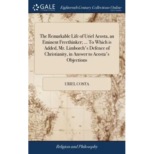 The Remarkable Life of Uriel Acosta, an Eminent Freethinker; ... To Which is Added, Mr. Limborch's Defence of Christianity, in Answer to Acosta's Obje