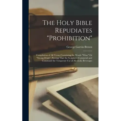 The Holy Bible Repudiates "prohibition": Compilation of All Verses Containing the Words "wine" Or "strong Drink", Proving That the Scriptures Commend