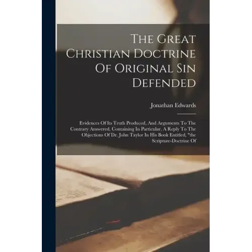 The Great Christian Doctrine Of Original Sin Defended: Evidences Of Its Truth Produced, And Arguments To The Contrary Answered, Containing In Particul