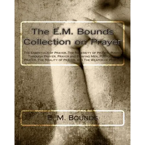 The E.M. Bounds Collection on Prayer: The Essentials of Prayer, The Necessity of Prayer, Power Through Prayer, Prayer and Praying Men, Purpose in Pray