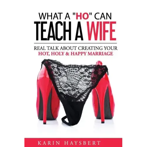 What A 'Ho' Can Teach A Wife: Real Talk About Creating Your Hot, Holy & Happy Marriage