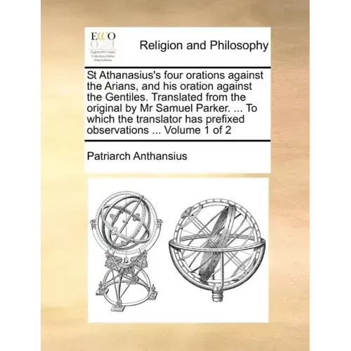 St Athanasius's Four Orations Against the Arians, and His Oration Against the Gentiles. Translated from the Original by MR Samuel Parker. ... to Which