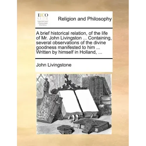 A Brief Historical Relation, of the Life of Mr. John Livingston ... Containing, Several Observations of the Divine Goodness Manifested to Him ... Writ