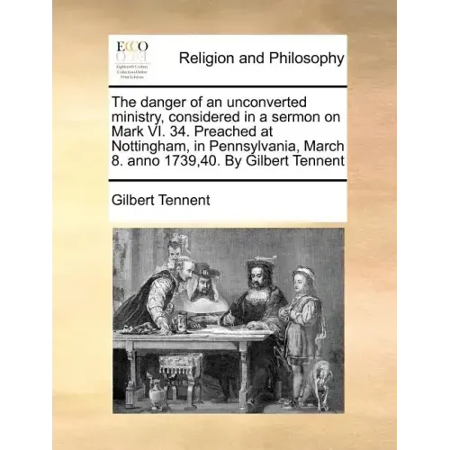 The Danger of an Unconverted Ministry, Considered in a Sermon on Mark VI. 34. Preached at Nottingham, in Pennsylvania, March 8. Anno 1739,40. by Gilbe