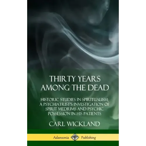 Thirty Years Among the Dead: Historic Studies in Spiritualism; A Psychiatrist's Investigation of Spirit Mediums and Psychic Possession in his Patie