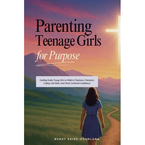 Parenting Teenage Girls for Purpose: Guiding Godly Young Girls to Walk in Charisma, Character, Calling, Life Skills, and Christ-Centered Confidence