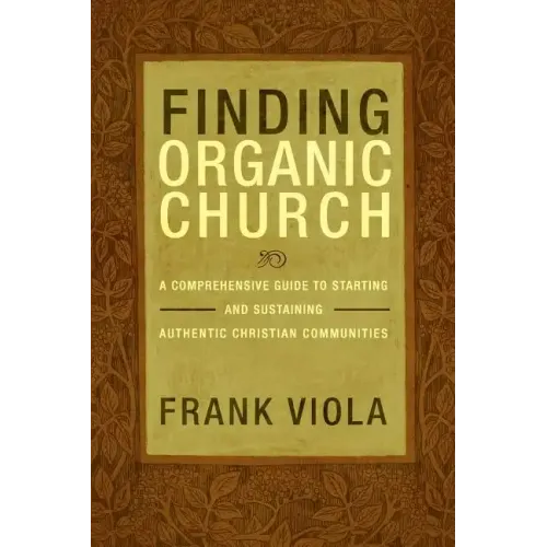 Finding Organic Church: A Comprehensive Guide to Starting and Sustaining Authentic Christian Communities