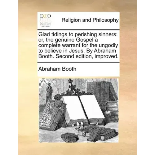 Glad Tidings to Perishing Sinners: Or, the Genuine Gospel a Complete Warrant for the Ungodly to Believe in Jesus. by Abraham Booth. Second Edition, Im