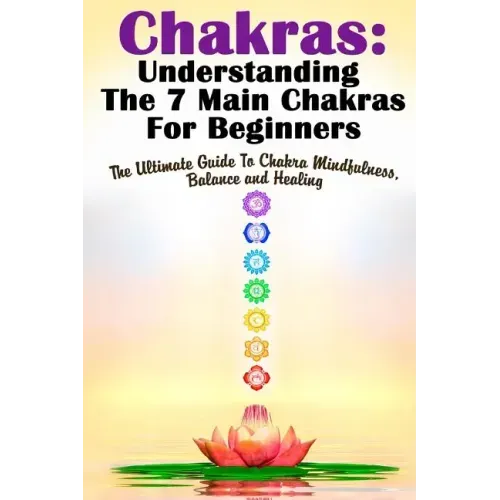 Chakras: Understanding The 7 Main Chakras For Beginners: The Ultimate Guide To Chakra Mindfulness, Balance and Healing