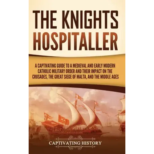 The Knights Hospitaller: A Captivating Guide to a Medieval and Early Modern Catholic Military Order and Their Impact on the Crusades, the Great