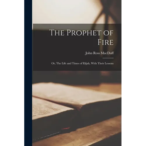 The Prophet of Fire; Or, The Life and Times of Elijah, With Their Lessons