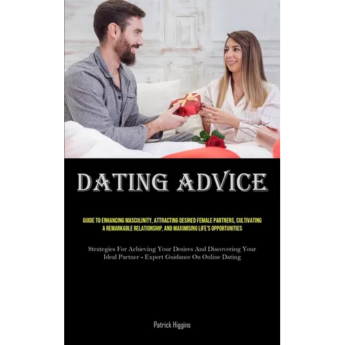 Dating Advice: Guide To Enhancing Masculinity, Attracting Desired Female Partners, Cultivating A Remarkable Relationship, And Maximising Life's Opport