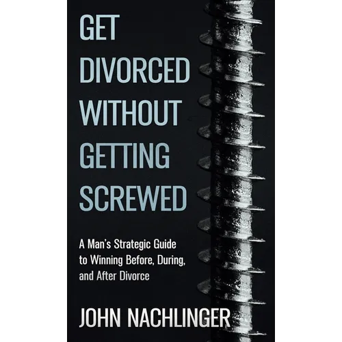 Get Divorced Without Getting Screwed: A Man's Strategic Guide to Winning Before, During, and After Divorce